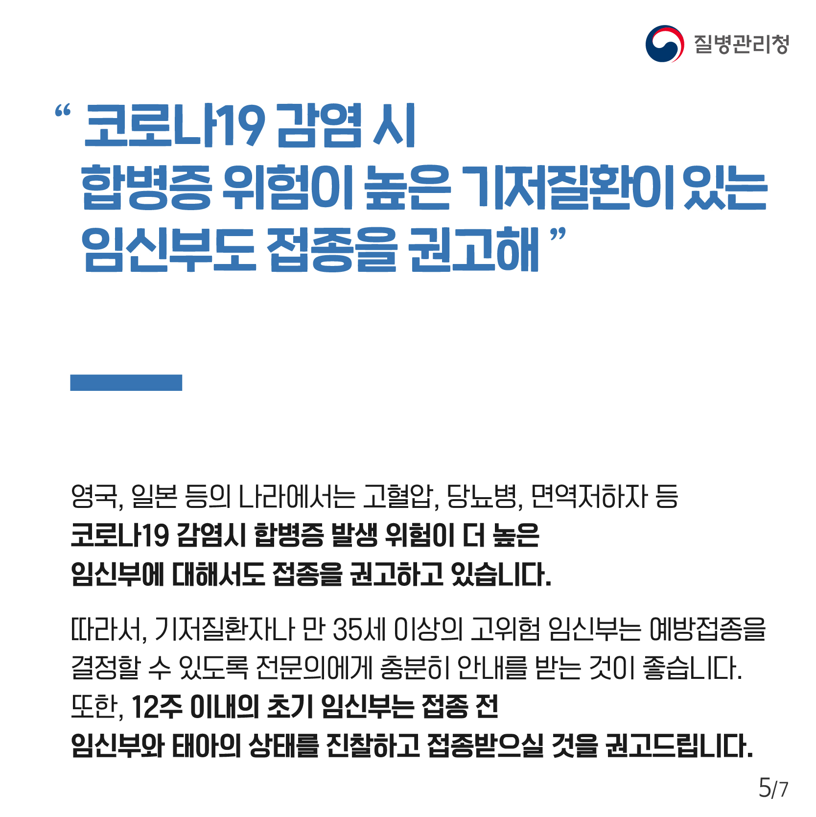 “코로나19 감염 시 합병증 위험이 높은 기저질환이 있는 임신부도 접종을 권고해” 영국, 일본 등의 나라에서는 고혈압, 당뇨병, 면역저하자 등 코로나19 감염시 합병증 발생 위험이 더 높은 임신부에 대해서도 접종을 권고하고 있습니다. 따라서, 기저질환자나 12주 이내의 초기 임신부는 접종 전 임신부와 태아의 상태를 진찰하고 접종받으실 것을 권고드립니다. 따라서, 기저질환자나 만 35세 이상의 고위험 임신부는 예방접종을 결정할 수 있도록 전문의에게 충분히 안내를 받는 것이 좋습니다. 또한, 12주 이내의 초기 임신부는 접종 전 임신부와 태아의 상태를 진찰하고 접종받으실 것을 권고드립니다.